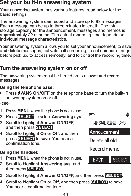 494FUZPVSCVJMUJOBOTXFSJOHTZTUFNYour answering system has various features, read below for the basic settings.The answering system can record and store up to 99 messages. Each message can be up to three minutes in length. The total storage capacity for the announcement, messages and memos is approximately 22 minutes. The actual recording time depends on individual message characteristics.Your answering system allows you to set your announcement, to save and delete messages, activate call screening, to set number of rings before pick up, to access remotely, and to control the recording time.5VSOUIFBOTXFSJOHTZTUFNPOPSPGGThe answering system must be turned on to answer and record messages. 6TJOHUIFUFMFQIPOFCBTFPress  &quot;/40/0&apos;&apos; on the telephone base to turn the built-in answering system on or off.03Press .&amp;/6 when the phone is not in use.Press 4&amp;-&amp;$5 to select &quot;OTXFSJOHTZT.Scroll to highlight &quot;OTXFS0/0&apos;&apos;, and then press 4&amp;-&amp;$5.Scroll to highlight 0Oor0GG, and then press 4&amp;-&amp;$5 to save. You hear a conﬁrmation tone.6TJOHUIFIBOETFUPress .&amp;/6 when the phone is not in use.Scroll to highlight &quot;OTXFSJOHTZT, and then press 4&amp;-&amp;$5.Scroll to highlight &quot;OTXFS0/0&apos;&apos;, and then press 4&amp;-&amp;$5.Scroll to highlight 0Oor0GG, and then press 4&amp;-&amp;$5 to save. You hear a conﬁrmation tone.•1.2.3.4.1.2.3.4.