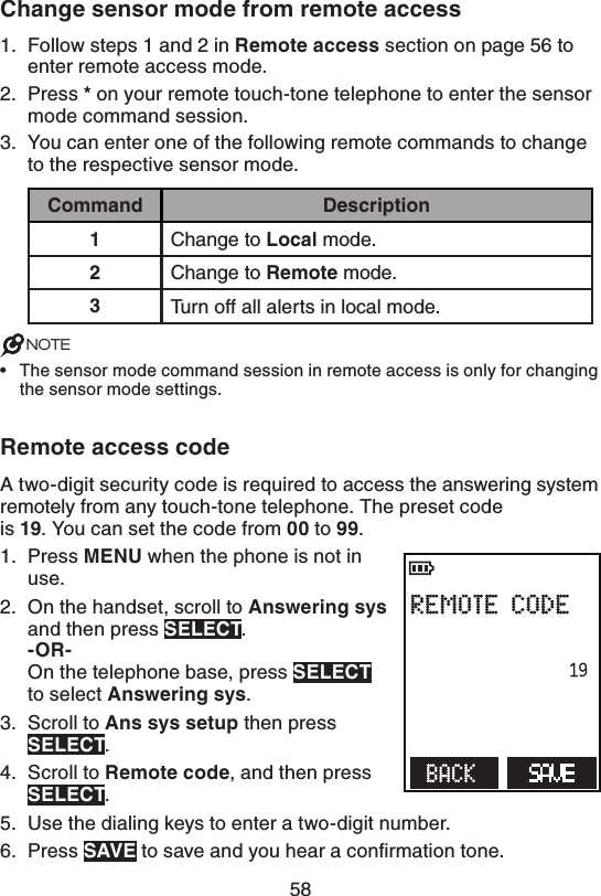 58$IBOHFTFOTPSNPEFGSPNSFNPUFBDDFTTFollow steps 1 and 2 in 3FNPUFBDDFTT section on page 56 to enter remote access mode.Press  on your remote touch-tone telephone to enter the sensor mode command session.You can enter one of the following remote commands to change to the respective sensor mode.$PNNBOE %FTDSJQUJPOChange to -PDBMmode.Change to 3FNPUFmode.Turn off all alerts in local mode.NOTESThe sensor mode command session in remote access is only for changing the sensor mode settings.3FNPUFBDDFTTDPEFA two-digit security code is required to access the answering system remotely from any touch-tone telephone. The preset code  is . You can set the code from  to .Press .&amp;/6when the phone is not in use.On the handset, scroll to &quot;OTXFSJOHTZT and then press 4&amp;-&amp;$5. 03 On the telephone base, press 4&amp;-&amp;$5  to select &quot;OTXFSJOHTZT.Scroll to &quot;OTTZTTFUVQ then press 4&amp;-&amp;$5.Scroll to3FNPUFDPEF, and then press 4&amp;-&amp;$5.Use the dialing keys to enter a two-digit number.Press 4&quot;7&amp; to save and you hear a conﬁrmation tone.1.2.3.•1.2.3.4.5.6.