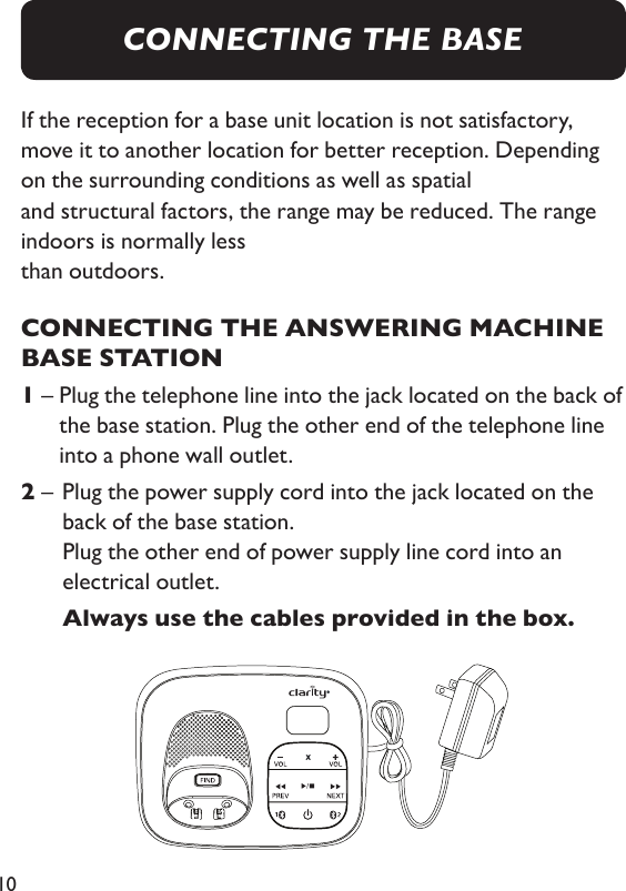 10If the reception for a base unit location is not satisfactory, move it to another location for better reception. Depending on the surrounding conditions as well as spatial  and structural factors, the range may be reduced. The range indoors is normally less  than outdoors.CONNECTING THE ANSWERING MACHINE BASE STATION1 –  Plug the telephone line into the jack located on the back of the base station. Plug the other end of the telephone line into a phone wall outlet.2 –   Plug the power supply cord into the jack located on the back of the base station. Plug the other end of power supply line cord into an electrical outlet.    Always use the cables provided in the box.CONNECTING THE BASE