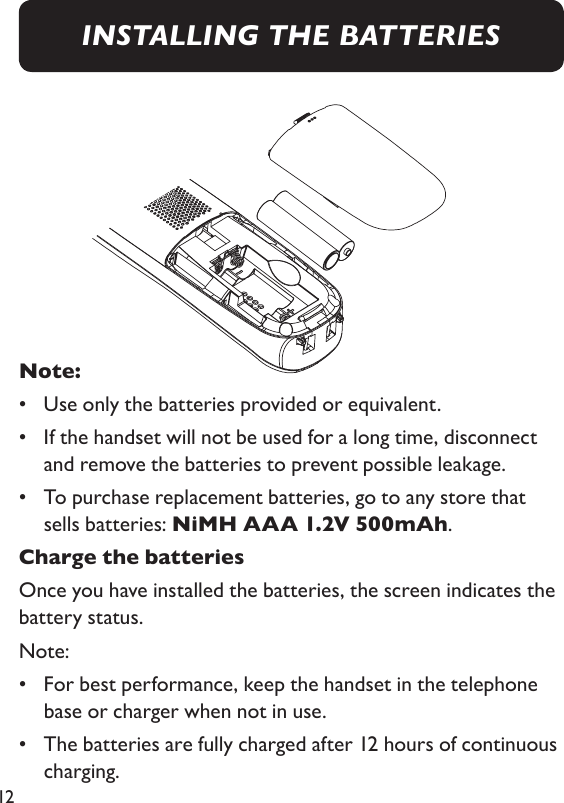 12Note: •  Use only the batteries provided or equivalent. •   If the handset will not be used for a long time, disconnect and remove the batteries to prevent possible leakage. •    To purchase replacement batteries, go to any store that sells batteries: NiMH AAA 1.2V 500mAh. Charge the batteriesOnce you have installed the batteries, the screen indicates the battery status. Note: •   For best performance, keep the handset in the telephone base or charger when not in use. •   The batteries are fully charged after 12 hours of continuous charging. INSTALLING THE BATTERIES