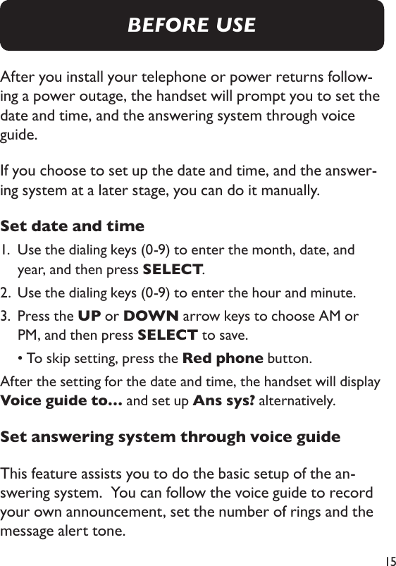 15After you install your telephone or power returns follow-ing a power outage, the handset will prompt you to set the date and time, and the answering system through voice guide.  If you choose to set up the date and time, and the answer-ing system at a later stage, you can do it manually.  Set date and time1.   Use the dialing keys (0-9) to enter the month, date, and year, and then press SELECT. 2.  Use the dialing keys (0-9) to enter the hour and minute. 3.   Press the UP or DOWN arrow keys to choose AM or PM, and then press SELECT to save.   • To skip setting, press the Red phone button.After the setting for the date and time, the handset will display Voice guide to… and set up Ans sys? alternatively. Set answering system through voice guideThis feature assists you to do the basic setup of the an-swering system.  You can follow the voice guide to record your own announcement, set the number of rings and the message alert tone. BEFORE USE