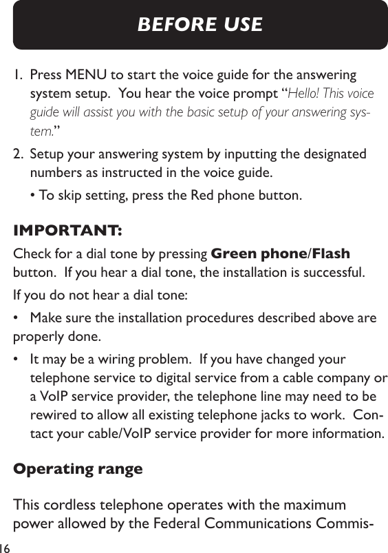 161.   Press MENU to start the voice guide for the answering system setup.  You hear the voice prompt “Hello! This voice guide will assist you with the basic setup of your answering sys-tem.”2.   Setup your answering system by inputting the designated numbers as instructed in the voice guide.   • To skip setting, press the Red phone button.IMPORTANT: Check for a dial tone by pressing Green phone/Flash button.  If you hear a dial tone, the installation is successful. If you do not hear a dial tone: •  Make sure the installation procedures described above are properly done.•   It may be a wiring problem.  If you have changed your telephone service to digital service from a cable company or a VoIP service provider, the telephone line may need to be rewired to allow all existing telephone jacks to work.  Con-tact your cable/VoIP service provider for more information. Operating rangeThis cordless telephone operates with the maximum power allowed by the Federal Communications Commis-BEFORE USE