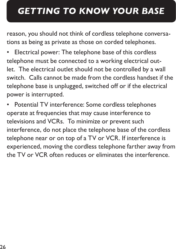 26reason, you should not think of cordless telephone conversa-tions as being as private as those on corded telephones. •  Electrical power: The telephone base of this cordless telephone must be connected to a working electrical out-let.  The electrical outlet should not be controlled by a wall switch.  Calls cannot be made from the cordless handset if the telephone base is unplugged, switched off or if the electrical power is interrupted.  •  Potential TV interference: Some cordless telephones operate at frequencies that may cause interference to televisions and VCRs.  To minimize or prevent such interference, do not place the telephone base of the cordless telephone near or on top of a TV or VCR. If interference is experienced, moving the cordless telephone farther away from the TV or VCR often reduces or eliminates the interference. GETTING TO KNOW YOUR BASE