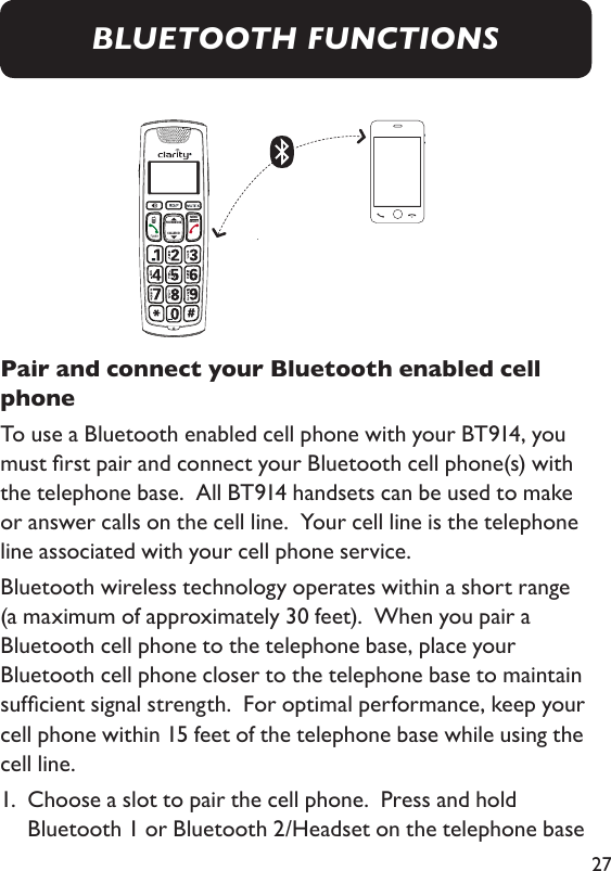 27Pair and connect your Bluetooth enabled cell phone To use a Bluetooth enabled cell phone with your BT914, you must rst pair and connect your Bluetooth cell phone(s) with the telephone base.  All BT914 handsets can be used to make or answer calls on the cell line.  Your cell line is the telephone line associated with your cell phone service.  Bluetooth wireless technology operates within a short range (a maximum of approximately 30 feet).  When you pair a Bluetooth cell phone to the telephone base, place your Bluetooth cell phone closer to the telephone base to maintain sufcient signal strength.  For optimal performance, keep your cell phone within 15 feet of the telephone base while using the cell line. 1.   Choose a slot to pair the cell phone.  Press and hold Bluetooth 1 or Bluetooth 2/Headset on the telephone base MENUSELECTPHONEBOOKCALLER IDBLUETOOTH FUNCTIONS