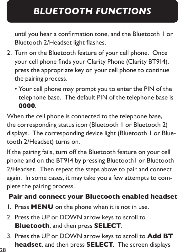 28until you hear a conrmation tone, and the Bluetooth 1 or Bluetooth 2/Headset light ashes. 2.   Turn on the Bluetooth feature of your cell phone.  Once your cell phone nds your Clarity Phone (Clarity BT914), press the appropriate key on your cell phone to continue the pairing process.   •  Your cell phone may prompt you to enter the PIN of the telephone base.  The default PIN of the telephone base is 0000.When the cell phone is connected to the telephone base, the corresponding status icon (Bluetooth 1 or Bluetooth 2) displays.  The corresponding device light (Bluetooth 1 or Blue-tooth 2/Headset) turns on.  If the pairing fails, turn off the Bluetooth feature on your cell phone and on the BT914 by pressing Bluetooth1 or Bluetooth 2/Headset.  Then repeat the steps above to pair and connect again.  In some cases, it may take you a few attempts to com-plete the pairing process.  Pair and connect your Bluetooth enabled headset1.  Press MENU on the phone when it is not in use. 2.   Press the UP or DOWN arrow keys to scroll to Bluetooth, and then press SELECT. 3.   Press the UP or DOWN arrow keys to scroll to Add BT headset, and then press SELECT.  The screen displays BLUETOOTH FUNCTIONS