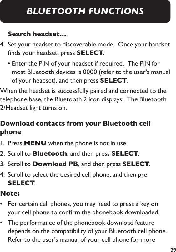 29Search headset….4.   Set your headset to discoverable mode.  Once your handset nds your headset, press SELECT.   •  Enter the PIN of your headset if required.  The PIN for most Bluetooth devices is 0000 (refer to the user’s manual of your headset), and then press SELECT. When the headset is successfully paired and connected to the telephone base, the Bluetooth 2 icon displays.  The Bluetooth 2/Headset light turns on. Download contacts from your Bluetooth cell phone1.  Press MENU when the phone is not in use. 2.  Scroll to Bluetooth, and then press SELECT. 3.  Scroll to Download PB, and then press SELECT. 4.   Scroll to select the desired cell phone, and then pre  SELECT. Note: •   For certain cell phones, you may need to press a key on your cell phone to conrm the phonebook downloaded. •   The performance of the phonebook download feature depends on the compatibility of your Bluetooth cell phone.  Refer to the user’s manual of your cell phone for more BLUETOOTH FUNCTIONS