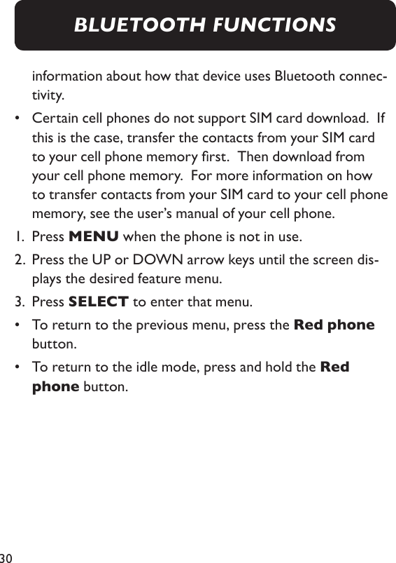 30information about how that device uses Bluetooth connec-tivity. •   Certain cell phones do not support SIM card download.  If this is the case, transfer the contacts from your SIM card to your cell phone memory rst.  Then download from your cell phone memory.  For more information on how to transfer contacts from your SIM card to your cell phone memory, see the user’s manual of your cell phone. 1.  Press MENU when the phone is not in use. 2.   Press the UP or DOWN arrow keys until the screen dis-plays the desired feature menu. 3.  Press SELECT to enter that menu. •   To return to the previous menu, press the Red phone button. •   To return to the idle mode, press and hold the Red phone button. BLUETOOTH FUNCTIONS