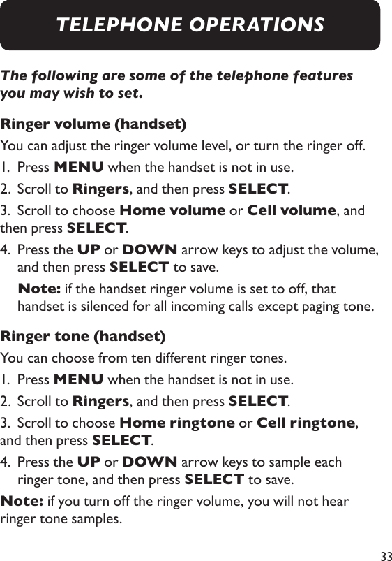 33The following are some of the telephone features you may wish to set. Ringer volume (handset) You can adjust the ringer volume level, or turn the ringer off. 1.  Press MENU when the handset is not in use. 2.  Scroll to Ringers, and then press SELECT. 3.  Scroll to choose Home volume or Cell volume, and then press SELECT. 4.   Press the UP or DOWN arrow keys to adjust the volume, and then press SELECT to save.    Note:  if the handset ringer volume is set to off, that handset is silenced for all incoming calls except paging tone. Ringer tone (handset) You can choose from ten different ringer tones. 1.  Press MENU when the handset is not in use. 2.  Scroll to Ringers, and then press SELECT. 3.  Scroll to choose Home ringtone or Cell ringtone, and then press SELECT. 4.   Press the UP or DOWN arrow keys to sample each ringer tone, and then press SELECT to save. Note: if you turn off the ringer volume, you will not hear ringer tone samples. TELEPHONE OPERATIONS