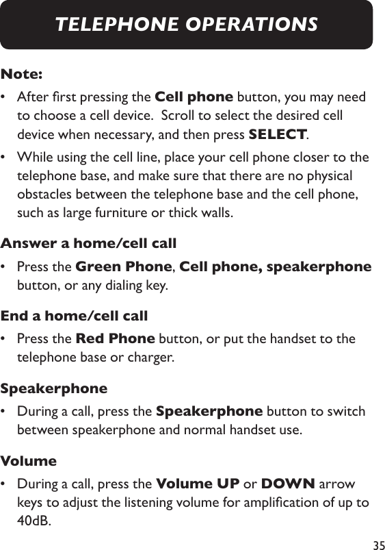 35Note: •   After rst pressing the Cell phone button, you may need to choose a cell device.  Scroll to select the desired cell device when necessary, and then press SELECT. •   While using the cell line, place your cell phone closer to the telephone base, and make sure that there are no physical obstacles between the telephone base and the cell phone, such as large furniture or thick walls. Answer a home/cell call•   Press the Green Phone, Cell phone, speakerphone button, or any dialing key. End a home/cell call•   Press the Red Phone button, or put the handset to the telephone base or charger. Speakerphone•   During a call, press the Speakerphone button to switch between speakerphone and normal handset use. Volume•   During a call, press the Volume UP or DOWN arrow keys to adjust the listening volume for amplication of up to 40dB.TELEPHONE OPERATIONS
