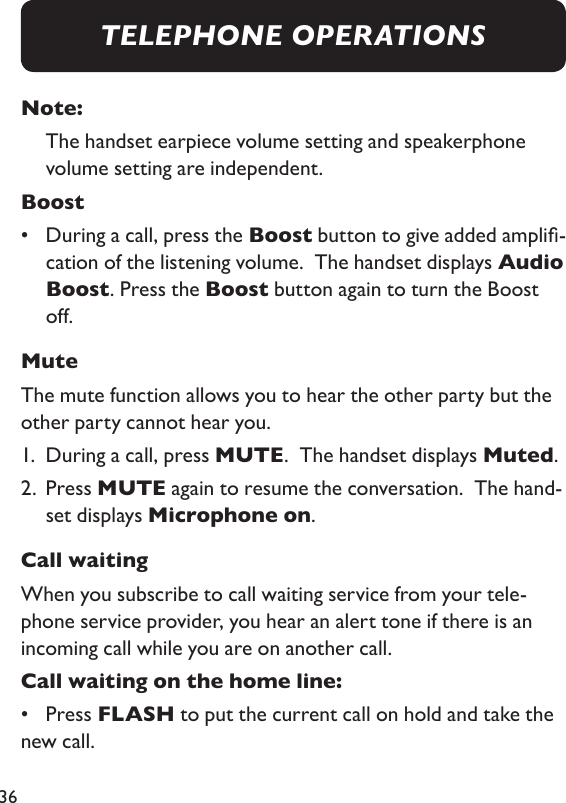 36Note:    The handset earpiece volume setting and speakerphone volume setting are independent. Boost•   During a call, press the Boost button to give added ampli-cation of the listening volume.  The handset displays Audio Boost. Press the Boost button again to turn the Boost off.  MuteThe mute function allows you to hear the other party but the other party cannot hear you. 1.  During a call, press MUTE.  The handset displays Muted. 2.   Press MUTE again to resume the conversation.  The hand-set displays Microphone on. Call waitingWhen you subscribe to call waiting service from your tele-phone service provider, you hear an alert tone if there is an incoming call while you are on another call. Call waiting on the home line: •  Press FLASH to put the current call on hold and take the new call. TELEPHONE OPERATIONS