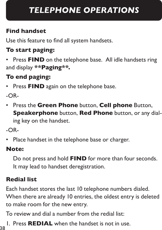38Find handsetUse this feature to nd all system handsets. To start paging:  •  Press FIND on the telephone base.  All idle handsets ring and display **Paging**. To end paging:•  Press FIND again on the telephone base. -OR- •   Press the Green Phone button, Cell phone Button, Speakerphone button, Red Phone button, or any dial-ing key on the handset. -OR-•  Place handset in the telephone base or charger. Note:    Do not press and hold FIND for more than four seconds. It may lead to handset deregistration. Redial listEach handset stores the last 10 telephone numbers dialed.  When there are already 10 entries, the oldest entry is deleted to make room for the new entry. To review and dial a number from the redial list: 1.  Press REDIAL when the handset is not in use. TELEPHONE OPERATIONS