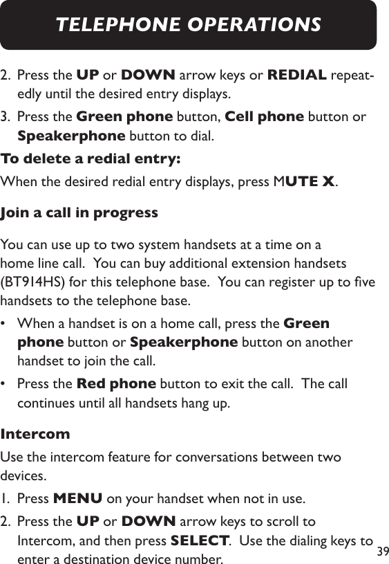 392.   Press the UP or DOWN arrow keys or REDIAL repeat-edly until the desired entry displays. 3.   Press the Green phone button, Cell phone button or Speakerphone button to dial. To delete a redial entry: When the desired redial entry displays, press MUTE X. Join a call in progressYou can use up to two system handsets at a time on a home line call.  You can buy additional extension handsets (BT914HS) for this telephone base.  You can register up to ve handsets to the telephone base. •   When a handset is on a home call, press the Green phone button or Speakerphone button on another handset to join the call. •   Press the Red phone button to exit the call.  The call continues until all handsets hang up.IntercomUse the intercom feature for conversations between two devices. 1.  Press MENU on your handset when not in use. 2.   Press the UP or DOWN arrow keys to scroll to Intercom, and then press SELECT.  Use the dialing keys to enter a destination device number. TELEPHONE OPERATIONS