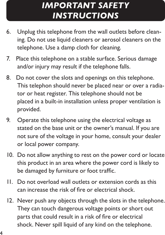 46.    Unplug this telephone from the wall outlets before clean-ing. Do not use liquid cleaners or aerosol cleaners on the telephone. Use a damp cloth for cleaning.7.   Place this telephone on a stable surface. Serious damage and/or injury may result if the telephone falls.8.   Do not cover the slots and openings on this telephone. This telephon should never be placed near or over a radia-tor or heat register. This telephone should not be  placed in a built-in installation unless proper ventilation is provided.9.    Operate this telephone using the electrical voltage as stated on the base unit or the  owner’s manual. If you are not sure of the voltage in your home, consult your dealer  or local power company.10.  Do not allow anything to rest on the power cord or locate this product in an area where the power cord is likely to be damaged by furniture or foot trafc.11.    Do not overload wall outlets or extension cords as this can increase the risk of re or electrical shock.12.  Never push any objects through the slots in the telephone. They can touch dangerous voltage points or short out parts that could result in a risk of re or electrical    shock. Never spill liquid of any kind on the telephone.IMPORTANT SAFETY INSTRUCTIONS