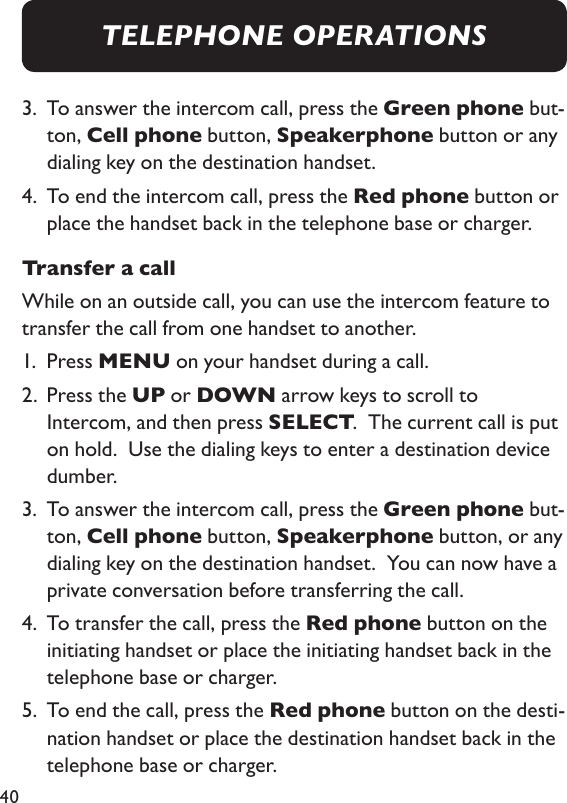 403.   To answer the intercom call, press the Green phone but-ton, Cell phone button, Speakerphone button or any dialing key on the destination handset. 4.   To end the intercom call, press the Red phone button or place the handset back in the telephone base or charger. Transfer a callWhile on an outside call, you can use the intercom feature to transfer the call from one handset to another.1.  Press MENU on your handset during a call. 2.   Press the UP or DOWN arrow keys to scroll to Intercom, and then press SELECT.  The current call is put on hold.  Use the dialing keys to enter a destination device dumber. 3.   To answer the intercom call, press the Green phone but-ton, Cell phone button, Speakerphone button, or any dialing key on the destination handset.  You can now have a private conversation before transferring the call. 4.   To transfer the call, press the Red phone button on the initiating handset or place the initiating handset back in the telephone base or charger. 5.   To end the call, press the Red phone button on the desti-nation handset or place the destination handset back in the telephone base or charger. TELEPHONE OPERATIONS