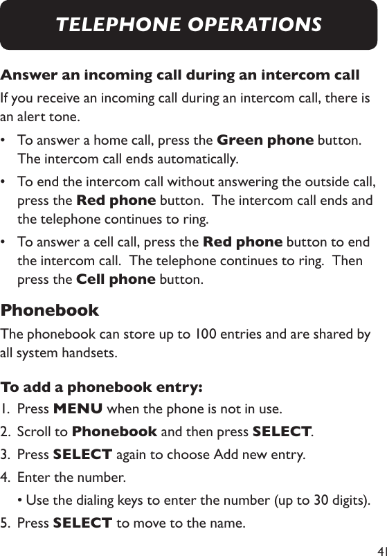 41Answer an incoming call during an intercom callIf you receive an incoming call during an intercom call, there is an alert tone.•   To answer a home call, press the Green phone button.  The intercom call ends automatically.  •   To end the intercom call without answering the outside call, press the Red phone button.  The intercom call ends and the telephone continues to ring. •   To answer a cell call, press the Red phone button to end the intercom call.  The telephone continues to ring.  Then press the Cell phone button. PhonebookThe phonebook can store up to 100 entries and are shared by all system handsets. To add a phonebook entry: 1.  Press MENU when the phone is not in use. 2.  Scroll to Phonebook and then press SELECT. 3.  Press SELECT again to choose Add new entry. 4.   Enter the number.   • Use the dialing keys to enter the number (up to 30 digits).5.  Press SELECT to move to the name. TELEPHONE OPERATIONS