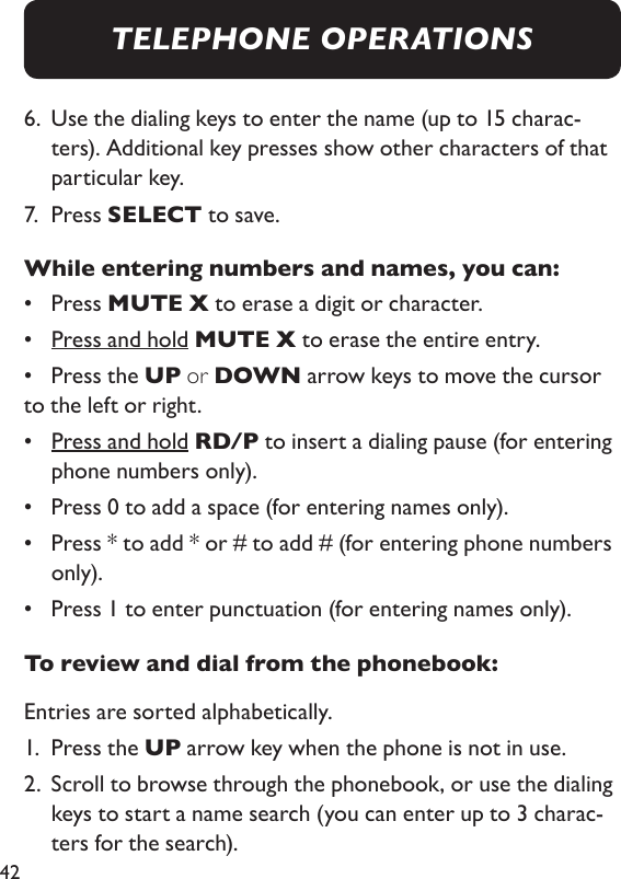 426.   Use the dialing keys to enter the name (up to 15 charac-ters). Additional key presses show other characters of that particular key. 7.  Press SELECT to save. While entering numbers and names, you can: •  Press MUTE X to erase a digit or character. •  Press and hold MUTE X to erase the entire entry. •  Press the UP or DOWN arrow keys to move the cursor to the left or right. •  Press and hold RD/P to insert a dialing pause (for entering phone numbers only). •  Press 0 to add a space (for entering names only). •   Press * to add * or # to add # (for entering phone numbers only).•  Press 1 to enter punctuation (for entering names only).To review and dial from the phonebook: Entries are sorted alphabetically. 1.   Press the UP arrow key when the phone is not in use. 2.   Scroll to browse through the phonebook, or use the dialing keys to start a name search (you can enter up to 3 charac-ters for the search). TELEPHONE OPERATIONS