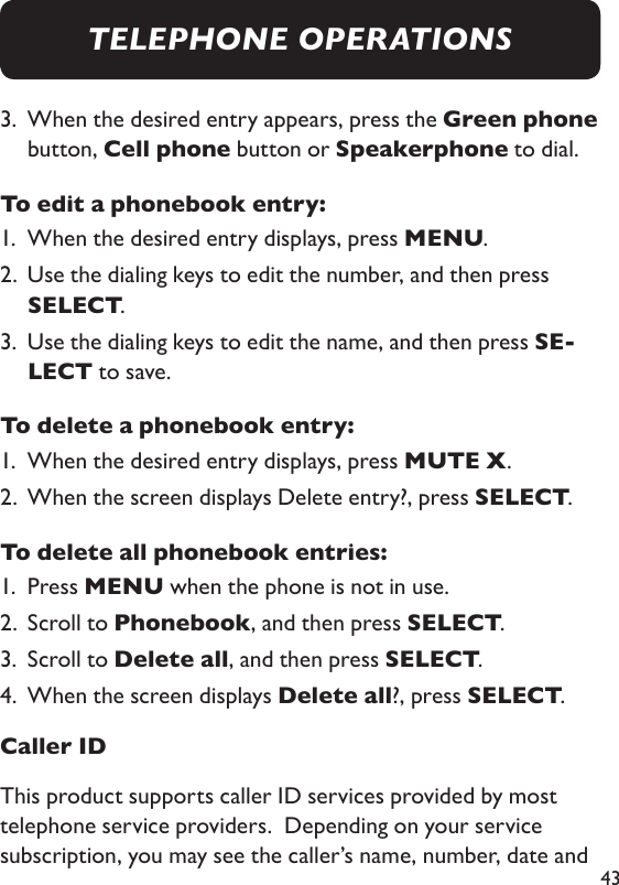 433.   When the desired entry appears, press the Green phone button, Cell phone button or Speakerphone to dial. To edit a phonebook entry: 1.  When the desired entry displays, press MENU. 2.   Use the dialing keys to edit the number, and then press SELECT. 3.   Use the dialing keys to edit the name, and then press SE-LECT to save. To delete a phonebook entry: 1.  When the desired entry displays, press MUTE X. 2.  When the screen displays Delete entry?, press SELECT. To delete all phonebook entries: 1.  Press MENU when the phone is not in use. 2.  Scroll to Phonebook, and then press SELECT. 3.  Scroll to Delete all, and then press SELECT. 4.  When the screen displays Delete all?, press SELECT. Caller IDThis product supports caller ID services provided by most telephone service providers.  Depending on your service subscription, you may see the caller’s name, number, date and TELEPHONE OPERATIONS