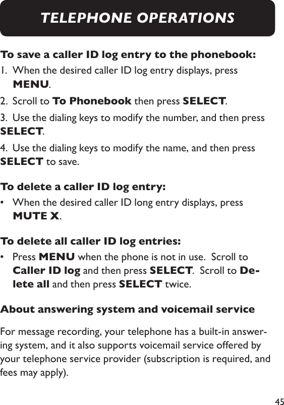 45To save a caller ID log entry to the phonebook: 1.   When the desired caller ID log entry displays, press MENU. 2.  Scroll to To Phonebook then press SELECT. 3.  Use the dialing keys to modify the number, and then press SELECT. 4.  Use the dialing keys to modify the name, and then press SELECT to save. To delete a caller ID log entry: •   When the desired caller ID long entry displays, press MUTE X. To delete all caller ID log entries: •   Press MENU when the phone is not in use.  Scroll to Caller ID log and then press SELECT.  Scroll to De-lete all and then press SELECT twice. About answering system and voicemail serviceFor message recording, your telephone has a built-in answer-ing system, and it also supports voicemail service offered by your telephone service provider (subscription is required, and fees may apply). TELEPHONE OPERATIONS