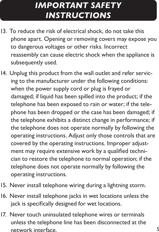 513.  To reduce the risk of electrical shock, do not take this phone apart. Opening or removing covers may expose you to dangerous voltages or other risks. Incorrect  reassembly can cause electric shock when the appliance is subsequently used. 14.  Unplug this product from the wall outlet and refer servic-ing to the manufacturer under the following conditions:  when the power supply cord or plug is frayed or    damaged; if liquid has been spilled into the product; if the telephone has been exposed to rain or water; if the tele-phone has been dropped or the case has been damaged; if the telephone exhibits a distinct change in performance; if the telephone does not operate normally by following the operating instructions. Adjust only those controls that are covered by the operating instructions. Improper adjust-ment may require extensive work by a qualied techni-cian to restore the telephone to normal operation; if the telephone does not operate normally by following the  operating instructions. 15. Never install telephone wiring during a lightning storm.16. Never install telephone jacks in wet locations unless the jack is specically designed for wet locations.17.  Never touch uninsulated telephone wires or terminals unless the telephone line has been disconnected at the network interface.IMPORTANT SAFETY INSTRUCTIONS