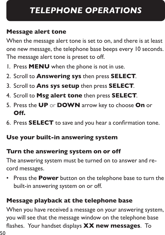 50Message alert toneWhen the message alert tone is set to on, and there is at least one new message, the telephone base beeps every 10 seconds.  The message alert tone is preset to off. 1.  Press MENU when the phone is not in use. 2.  Scroll to Answering sys then press SELECT. 3.  Scroll to Ans sys setup then press SELECT. 4.  Scroll to Msg alert tone then press SELECT. 5.   Press the UP or DOWN arrow key to choose On or Off. 6.  Press SELECT to save and you hear a conrmation tone. Use your built-in answering systemTurn the answering system on or offThe answering system must be turned on to answer and re-cord messages. •   Press the Power button on the telephone base to turn the built-in answering system on or off. Message playback at the telephone baseWhen you have received a message on your answering system, you will see that the message window on the telephone base ashes.  Your handset displays XX new messages.  To TELEPHONE OPERATIONS