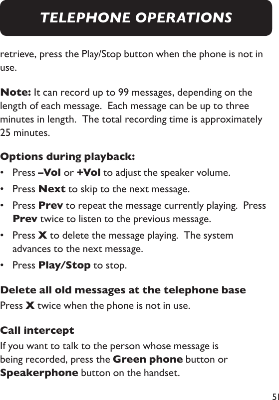 51retrieve, press the Play/Stop button when the phone is not in use. Note: It can record up to 99 messages, depending on the length of each message.  Each message can be up to three minutes in length.  The total recording time is approximately 25 minutes. Options during playback:•  Press –Vol or +Vol to adjust the speaker volume. •  Press Next to skip to the next message. •   Press Prev to repeat the message currently playing.  Press Prev twice to listen to the previous message. •   Press X to delete the message playing.  The system advances to the next message. •  Press Play/Stop to stop. Delete all old messages at the telephone basePress X twice when the phone is not in use. Call interceptIf you want to talk to the person whose message is being recorded, press the Green phone button or Speakerphone button on the handset. TELEPHONE OPERATIONS