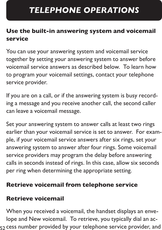 52Use the built-in answering system and voicemail serviceYou can use your answering system and voicemail service together by setting your answering system to answer before voicemail service answers as described below.  To learn how to program your voicemail settings, contact your telephone service provider.  If you are on a call, or if the answering system is busy record-ing a message and you receive another call, the second caller can leave a voicemail message. Set your answering system to answer calls at least two rings earlier than your voicemail service is set to answer.  For exam-ple, if your voicemail service answers after six rings, set your answering system to answer after four rings. Some voicemail service providers may program the delay before answering calls in seconds instead of rings. In this case, allow six seconds per ring when determining the appropriate setting. Retrieve voicemail from telephone serviceRetrieve voicemailWhen you received a voicemail, the handset displays an enve-lope and New voicemail.  To retrieve, you typically dial an ac-cess number provided by your telephone service provider, and TELEPHONE OPERATIONS