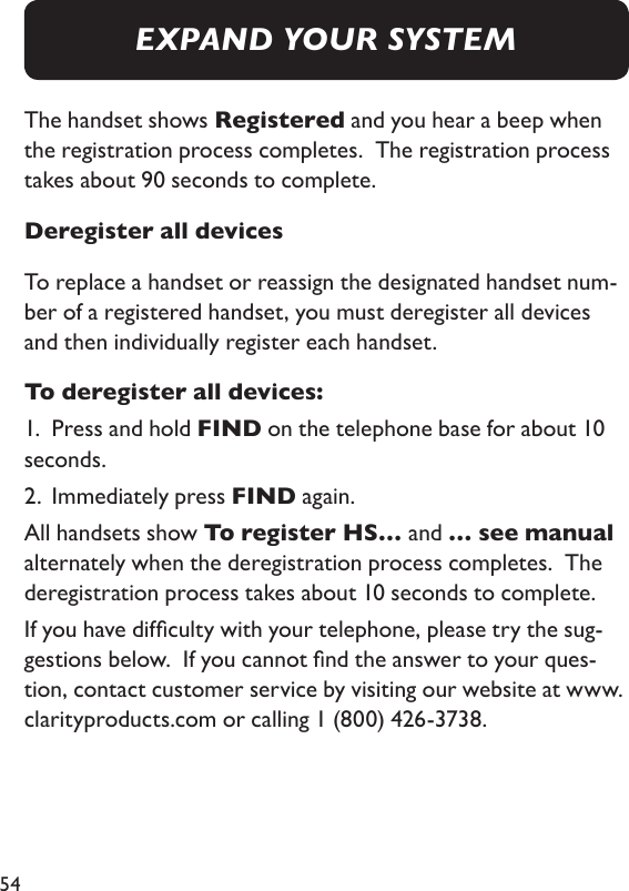 54The handset shows Registered and you hear a beep when the registration process completes.  The registration process takes about 90 seconds to complete. Deregister all devicesTo replace a handset or reassign the designated handset num-ber of a registered handset, you must deregister all devices and then individually register each handset.  To deregister all devices: 1.  Press and hold FIND on the telephone base for about 10 seconds. 2.  Immediately press FIND again. All handsets show To register HS… and … see manual alternately when the deregistration process completes.  The deregistration process takes about 10 seconds to complete. If you have difculty with your telephone, please try the sug-gestions below.  If you cannot nd the answer to your ques-tion, contact customer service by visiting our website at www.clarityproducts.com or calling 1 (800) 426-3738.EXPAND YOUR SYSTEM