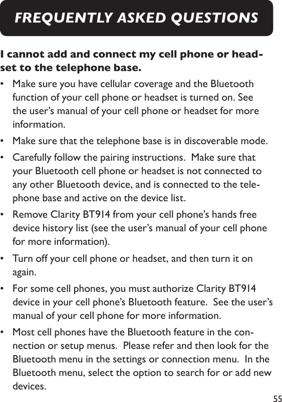 55I cannot add and connect my cell phone or head-set to the telephone base. •   Make sure you have cellular coverage and the Bluetooth function of your cell phone or headset is turned on. See the user’s manual of your cell phone or headset for more information. •  Make sure that the telephone base is in discoverable mode. •   Carefully follow the pairing instructions.  Make sure that your Bluetooth cell phone or headset is not connected to any other Bluetooth device, and is connected to the tele-phone base and active on the device list. •   Remove Clarity BT914 from your cell phone’s hands free device history list (see the user’s manual of your cell phone for more information). •   Turn off your cell phone or headset, and then turn it on again. •   For some cell phones, you must authorize Clarity BT914 device in your cell phone’s Bluetooth feature.  See the user’s manual of your cell phone for more information. •   Most cell phones have the Bluetooth feature in the con-nection or setup menus.  Please refer and then look for the Bluetooth menu in the settings or connection menu.  In the Bluetooth menu, select the option to search for or add new devices. FREQUENTLY ASKED QUESTIONS