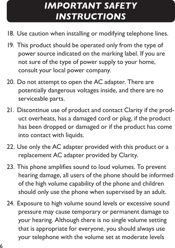 618. Use caution when installing or modifying telephone lines.19.  This product should be operated only from the type of power source indicated on the marking label. If you are not sure of the type of power supply to your home,    consult your local power company.20. Do not attempt to open the AC adapter. There are potentially dangerous voltages inside, and there are no serviceable parts. 21.  Discontinue use of product and contact Clarity if the prod-uct overheats, has a damaged cord or plug, if the product has been dropped or damaged or if the product has come into contact with liquids.22. Use only the AC adapter provided with this product or a replacement AC adapter provided by Clarity.23. This phone amplies sound to loud volumes. To prevent hearing damage, all users of the phone should be informed of the high volume capability of the phone and children should only use the phone when supervised by an adult.24. Exposure to high volume sound levels or excessive sound pressure may cause temporary or permanent damage to your hearing. Although there is no single volume setting that is appropriate for everyone, you should always use your telephone with the volume set at moderate levels IMPORTANT SAFETY INSTRUCTIONS