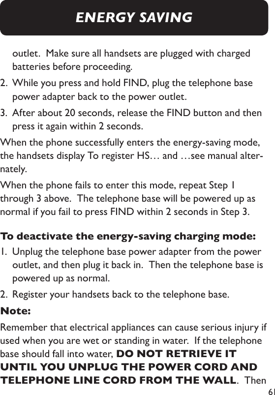61outlet.  Make sure all handsets are plugged with charged batteries before proceeding. 2.   While you press and hold FIND, plug the telephone base power adapter back to the power outlet. 3.   After about 20 seconds, release the FIND button and then press it again within 2 seconds. When the phone successfully enters the energy-saving mode, the handsets display To register HS… and …see manual alter-nately. When the phone fails to enter this mode, repeat Step 1 through 3 above.  The telephone base will be powered up as normal if you fail to press FIND within 2 seconds in Step 3. To deactivate the energy-saving charging mode: 1.   Unplug the telephone base power adapter from the power outlet, and then plug it back in.  Then the telephone base is powered up as normal. 2.  Register your handsets back to the telephone base. Note: Remember that electrical appliances can cause serious injury if used when you are wet or standing in water.  If the telephone base should fall into water, DO NOT RETRIEVE IT UNTIL YOU UNPLUG THE POWER CORD AND TELEPHONE LINE CORD FROM THE WALL.  Then ENERGY SAVING