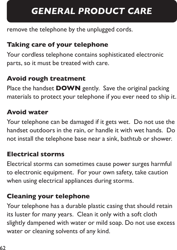 62remove the telephone by the unplugged cords. Taking care of your telephoneYour cordless telephone contains sophisticated electronic parts, so it must be treated with care. Avoid rough treatmentPlace the handset DOWN gently.  Save the original packing materials to protect your telephone if you ever need to ship it. Avoid waterYour telephone can be damaged if it gets wet.  Do not use the handset outdoors in the rain, or handle it with wet hands.  Do not install the telephone base near a sink, bathtub or shower. Electrical stormsElectrical storms can sometimes cause power surges harmful to electronic equipment.  For your own safety, take caution when using electrical appliances during storms. Cleaning your telephoneYour telephone has a durable plastic casing that should retain its luster for many years.  Clean it only with a soft cloth slightly dampened with water or mild soap. Do not use excess water or cleaning solvents of any kind. GENERAL PRODUCT CARE