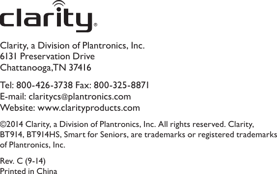 Clarity, a Division of Plantronics, Inc. 6131 Preservation Drive Chattanooga,TN 37416Tel: 800-426-3738 Fax: 800-325-8871 E-mail: claritycs@plantronics.com  Website: www.clarityproducts.com©2014 Clarity, a Division of Plantronics, Inc. All rights reserved. Clarity, BT914, BT914HS, Smart for Seniors, are trademarks or registered trademarks of Plantronics, Inc.Rev. C (9-14) Printed in China