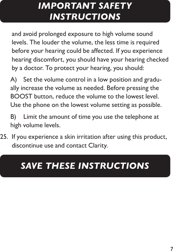 7and avoid prolonged exposure to high volume sound levels. The louder the volume, the less time is required before your hearing could be affected. If you experience hearing discomfort, you should have your hearing checked by a doctor. To protect your hearing, you should:     A)  Set the volume control in a low position and gradu-ally increase the volume as needed. Before pressing the BOOST button, reduce the volume to the lowest level. Use the phone on the lowest volume setting as possible.     B)   Limit the amount of time you use the telephone at high volume levels.25.   If you experience a skin irritation after using this product, discontinue use and contact Clarity.SAVE THESE INSTRUCTIONSIMPORTANT SAFETY INSTRUCTIONS