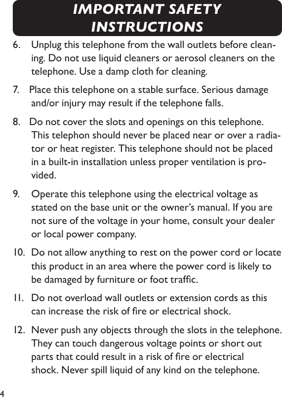 46.    Unplug this telephone from the wall outlets before clean-ing. Do not use liquid cleaners or aerosol cleaners on the telephone. Use a damp cloth for cleaning.7.   Place this telephone on a stable surface. Serious damage and/or injury may result if the telephone falls.8.   Do not cover the slots and openings on this telephone. This telephon should never be placed near or over a radia-tor or heat register. This telephone should not be placed in a built-in installation unless proper ventilation is pro-vided.9.    Operate this telephone using the electrical voltage as stated on the base unit or the  owner’s manual. If you are not sure of the voltage in your home, consult your dealer  or local power company.10.  Do not allow anything to rest on the power cord or locate this product in an area where the power cord is likely to be damaged by furniture or foot trafc.11.    Do not overload wall outlets or extension cords as this can increase the risk of re or electrical shock.12.  Never push any objects through the slots in the telephone. They can touch dangerous voltage points or short out parts that could result in a risk of re or electrical    shock. Never spill liquid of any kind on the telephone.IMPORTANT SAFETY INSTRUCTIONS