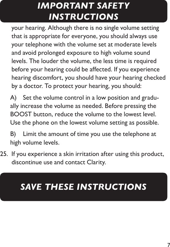 7your hearing. Although there is no single volume setting that is appropriate for everyone, you should always use your telephone with the volume set at moderate levels and avoid prolonged exposure to high volume sound levels. The louder the volume, the less time is required before your hearing could be affected. If you experience hearing discomfort, you should have your hearing checked by a doctor. To protect your hearing, you should:     A)  Set the volume control in a low position and gradu-ally increase the volume as needed. Before pressing the BOOST button, reduce the volume to the lowest level. Use the phone on the lowest volume setting as possible.     B)   Limit the amount of time you use the telephone at high volume levels.25.   If you experience a skin irritation after using this product, discontinue use and contact Clarity.SAVE THESE INSTRUCTIONSIMPORTANT SAFETY INSTRUCTIONS
