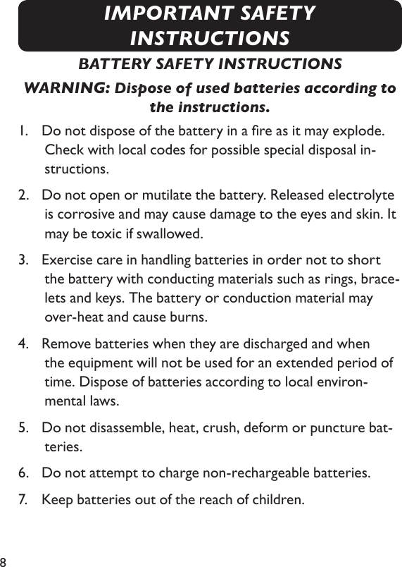 8BATTERY SAFETY INSTRUCTIONSWARNING: Dispose of used batteries according to the instructions.1.   Do not dispose of the battery in a re as it may explode. Check with local codes for possible special disposal in-structions.2.   Do not open or mutilate the battery. Released electrolyte is corrosive and may cause damage to the eyes and skin. It may be toxic if swallowed.3.   Exercise care in handling batteries in order not to short the battery with conducting materials such as rings, brace-lets and keys. The battery or conduction material may  over-heat and cause burns.4.   Remove batteries when they are discharged and when the equipment will not be used for an extended period of time. Dispose of batteries according to local environ- mental laws.5.   Do not disassemble, heat, crush, deform or puncture bat-teries.6.   Do not attempt to charge non-rechargeable batteries.7.   Keep batteries out of the reach of children.IMPORTANT SAFETY INSTRUCTIONS