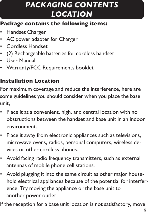 9Package contains the following items:•  Handset Charger •   AC power adapter for Charger •  Cordless Handset •  (2) Rechargeable batteries for cordless handset •   User Manual •  Warranty/FCC Requirements bookletInstallation LocationFor maximum coverage and reduce the interference, here are some guidelines you should consider when you place the base unit,•   Place it at a convenient, high, and central location with no obstructions between the handset and base unit in an indoor environment.•    Place it away from electronic appliances such as televisions, microwave ovens, radios, personal computers, wireless de-vices or other cordless phones.•    Avoid facing radio frequency transmitters, such as external antennas of mobile phone cell stations.•    Avoid plugging it into the same circuit as other major house-hold electrical appliances because of the potential for interfer-ence. Try moving the appliance or the base unit to    another power outlet.If the reception for a base unit location is not satisfactory, move PACKAGING CONTENTSLOCATION
