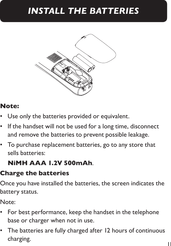 11Note: •  Use only the batteries provided or equivalent. •   If the handset will not be used for a long time, disconnect and remove the batteries to prevent possible leakage. •    To purchase replacement batteries, go to any store that sells batteries:  NiMH AAA 1.2V 500mAh. Charge the batteriesOnce you have installed the batteries, the screen indicates the battery status. Note: •   For best performance, keep the handset in the telephone base or charger when not in use. •   The batteries are fully charged after 12 hours of continuous charging. INSTALL THE BATTERIES