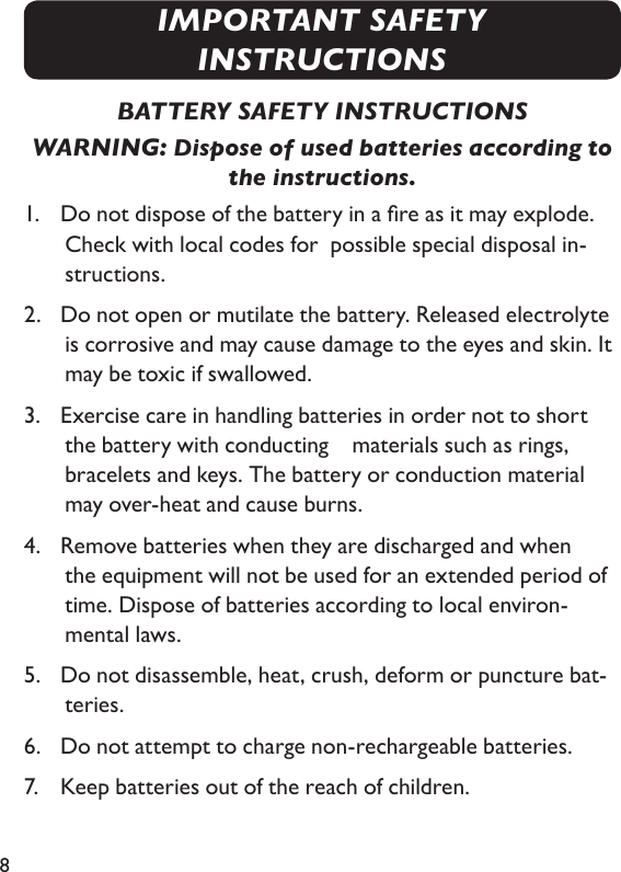 8BATTERY SAFETY INSTRUCTIONSWARNING: Dispose of used batteries according to the instructions.1.   Do not dispose of the battery in a re as it may explode. Check with local codes for  possible special disposal in-structions.2.   Do not open or mutilate the battery. Released electrolyte is corrosive and may cause damage to the eyes and skin. It may be toxic if swallowed.3.   Exercise care in handling batteries in order not to short the battery with conducting   materials such as rings, bracelets and keys. The battery or conduction material may over-heat and cause burns.4.   Remove batteries when they are discharged and when the equipment will not be used for an extended period of time. Dispose of batteries according to local environ- mental laws.5.   Do not disassemble, heat, crush, deform or puncture bat-teries.6.   Do not attempt to charge non-rechargeable batteries.7.   Keep batteries out of the reach of children.IMPORTANT SAFETY INSTRUCTIONS
