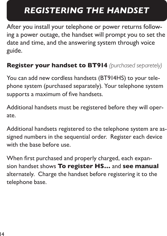 14After you install your telephone or power returns follow-ing a power outage, the handset will prompt you to set the date and time, and the answering system through voice guide.  Register your handset to BT914 (purchased separetely)You can add new cordless handsets (BT914HS) to your tele-phone system (purchased separately). Your telephone system supports a maximum of ve handsets. Additional handsets must be registered before they will oper-ate. Additional handsets registered to the telephone system are as-signed numbers in the sequential order.  Register each device with the base before use. When rst purchased and properly charged, each expan-sion handset shows To register HS… and see manual alternately.  Charge the handset before registering it to the telephone base. REGISTERING THE HANDSET
