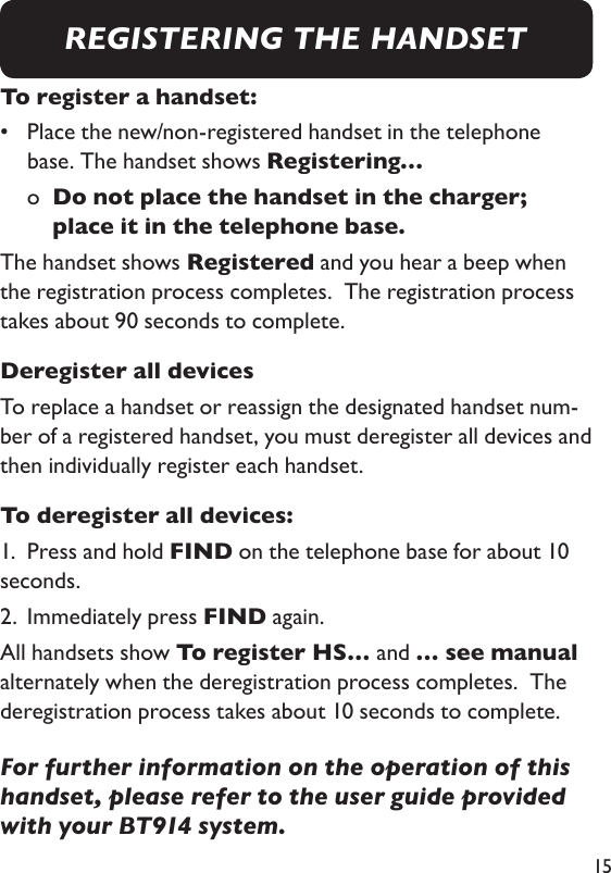 15To register a handset:•    Place the new/non-registered handset in the telephone base. The handset shows Registering…  o    Do not place the handset in the charger; place it in the telephone base. The handset shows Registered and you hear a beep when the registration process completes.  The registration process takes about 90 seconds to complete. Deregister all devicesTo replace a handset or reassign the designated handset num-ber of a registered handset, you must deregister all devices and then individually register each handset.  To deregister all devices: 1.  Press and hold FIND on the telephone base for about 10 seconds. 2.  Immediately press FIND again. All handsets show To register HS… and … see manual alternately when the deregistration process completes.  The deregistration process takes about 10 seconds to complete. For further information on the operation of this handset, please refer to the user guide provided with your BT914 system.REGISTERING THE HANDSET