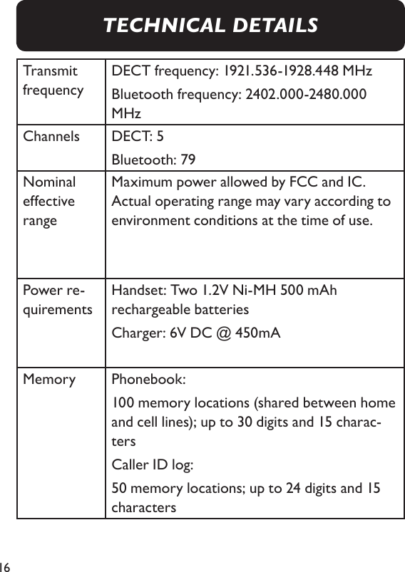 16Transmit frequencyDECT frequency: 1921.536-1928.448 MHzBluetooth frequency: 2402.000-2480.000 MHzChannels DECT: 5Bluetooth: 79 Nominal effective range Maximum power allowed by FCC and IC. Actual operating range may vary according to environment conditions at the time of use.Power re-quirements Handset: Two 1.2V Ni-MH 500 mAh rechargeable batteriesCharger: 6V DC @ 450mAMemory Phonebook: 100 memory locations (shared between home and cell lines); up to 30 digits and 15 charac-tersCaller ID log: 50 memory locations; up to 24 digits and 15 characters TECHNICAL DETAILS