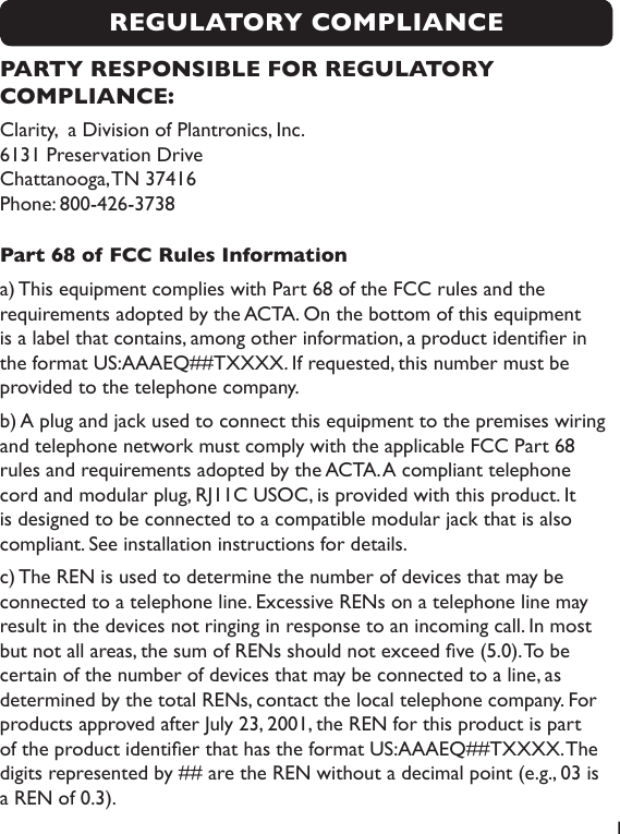  1REGULATORY COMPLIANCEPARTY RESPONSIBLE FOR REGULATORY COMPLIANCE:Clarity,  a Division of Plantronics, Inc. 6131 Preservation Drive   Chattanooga, TN 37416 Phone: 800-426-3738Part 68 of FCC Rules Informationa) This equipment complies with Part 68 of the FCC rules and the requirements adopted by the ACTA. On the bottom of this equipment is a label that contains, among other information, a product identier in the format US:AAAEQ##TXXXX. If requested, this number must be provided to the telephone company.b) A plug and jack used to connect this equipment to the premises wiring and telephone network must comply with the applicable FCC Part 68 rules and requirements adopted by the ACTA. A compliant telephone cord and modular plug, RJ11C USOC, is provided with this product. It is designed to be connected to a compatible modular jack that is also compliant. See installation instructions for details.c) The REN is used to determine the number of devices that may be connected to a telephone line. Excessive RENs on a telephone line may result in the devices not ringing in response to an incoming call. In most but not all areas, the sum of RENs should not exceed ve (5.0). To be certain of the number of devices that may be connected to a line, as determined by the total RENs, contact the local telephone company. For products approved after July 23, 2001, the REN for this product is part of the product identier that has the format US:AAAEQ##TXXXX. The digits represented by ## are the REN without a decimal point (e.g., 03 is a REN of 0.3). 