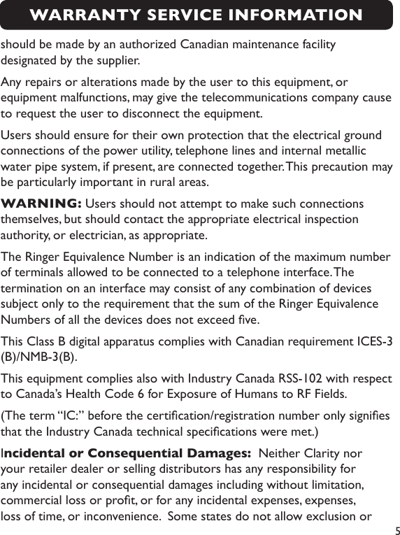  5should be made by an authorized Canadian maintenance facility designated by the supplier. Any repairs or alterations made by the user to this equipment, or equipment malfunctions, may give the telecommunications company cause to request the user to disconnect the equipment.Users should ensure for their own protection that the electrical ground connections of the power utility, telephone lines and internal metallic water pipe system, if present, are connected together. This precaution may be particularly important in rural areas.WARNING: Users should not attempt to make such connections themselves, but should contact the appropriate electrical inspection authority, or electrician, as appropriate.The Ringer Equivalence Number is an indication of the maximum number of terminals allowed to be connected to a telephone interface. The termination on an interface may consist of any combination of devices subject only to the requirement that the sum of the Ringer Equivalence Numbers of all the devices does not exceed ve.This Class B digital apparatus complies with Canadian requirement ICES-3 (B)/NMB-3(B). This equipment complies also with Industry Canada RSS-102 with respect to Canada’s Health Code 6 for Exposure of Humans to RF Fields.(The term “IC:” before the certication/registration number only signies that the Industry Canada technical specications were met.)Incidental or Consequential Damages:  Neither Clarity nor your retailer dealer or selling distributors has any responsibility for any incidental or consequential damages including without limitation, commercial loss or prot, or for any incidental expenses, expenses, loss of time, or inconvenience.  Some states do not allow exclusion or WARRANTY SERVICE INFORMATION