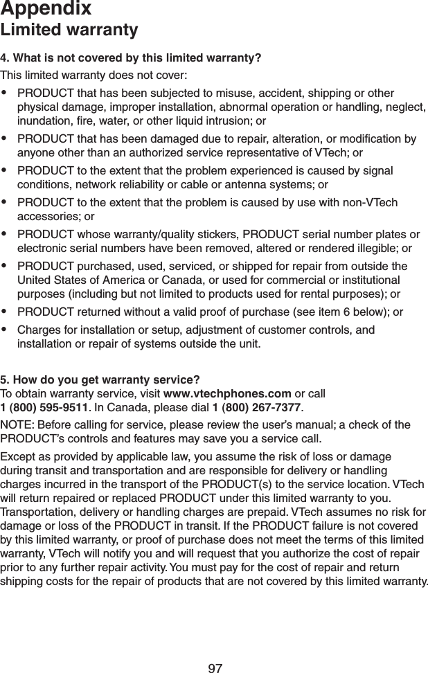 974. What is not covered by this limited warranty?This limited warranty does not cover:• PRODUCT that has been subjected to misuse, accident, shipping or other physical damage, improper installation, abnormal operation or handling, neglect, inundation, ﬁre, water, or other liquid intrusion; or• PRODUCT that has been damaged due to repair, alteration, or modiﬁcation by anyone other than an authorized service representative of VTech; or• PRODUCT to the extent that the problem experienced is caused by signal conditions, network reliability or cable or antenna systems; or• PRODUCT to the extent that the problem is caused by use with non-VTech accessories; or• PRODUCT whose warranty/quality stickers, PRODUCT serial number plates or electronic serial numbers have been removed, altered or rendered illegible; or• PRODUCT purchased, used, serviced, or shipped for repair from outside the United States of America or Canada, or used for commercial or institutional purposes (including but not limited to products used for rental purposes); or• PRODUCT returned without a valid proof of purchase (see item 6 below); or• Charges for installation or setup, adjustment of customer controls, and installation or repair of systems outside the unit.5. How do you get warranty service?To obtain warranty service, visit www.vtechphones.com or call 1 (800) 595-9511. In Canada, please dial 1 (800) 267-7377.NOTE: Before calling for service, please review the user’s manual; a check of the PRODUCT’s controls and features may save you a service call.Except as provided by applicable law, you assume the risk of loss or damage during transit and transportation and are responsible for delivery or handling charges incurred in the transport of the PRODUCT(s) to the service location. VTech will return repaired or replaced PRODUCT under this limited warranty to you. Transportation, delivery or handling charges are prepaid. VTech assumes no risk for damage or loss of the PRODUCT in transit. If the PRODUCT failure is not covered by this limited warranty, or proof of purchase does not meet the terms of this limited warranty, VTech will notify you and will request that you authorize the cost of repair prior to any further repair activity. You must pay for the cost of repair and return shipping costs for the repair of products that are not covered by this limited warranty.AppendixLimited warranty