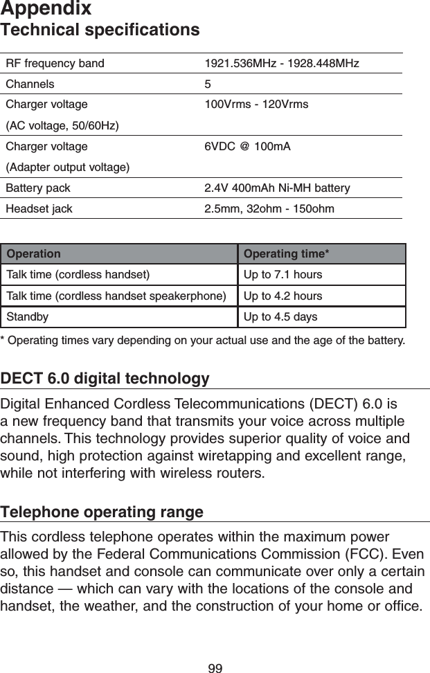 99Operation Operating time*Talk time (cordless handset) Up to 7.1 hoursTalk time (cordless handset speakerphone) Up to 4.2 hoursStandby Up to 4.5 days* Operating times vary depending on your actual use and the age of the battery.DECT 6.0 digital technologyDigital Enhanced Cordless Telecommunications (DECT) 6.0 is a new frequency band that transmits your voice across multiple channels. This technology provides superior quality of voice and sound, high protection against wiretapping and excellent range, while not interfering with wireless routers.Telephone operating rangeThis cordless telephone operates within the maximum power allowed by the Federal Communications Commission (FCC). Even so, this handset and console can communicate over only a certain distance — which can vary with the locations of the console and handset, the weather, and the construction of your home or office.AppendixTechnicalspecicationsRF frequency band 1921.536MHz - 1928.448MHzChannels 5Charger voltage(AC voltage, 50/60Hz)100Vrms - 120VrmsCharger voltage(Adapter output voltage)6VDC @ 100mABattery pack 2.4V 400mAh Ni-MH batteryHeadset jack 2.5mm, 32ohm - 150ohm