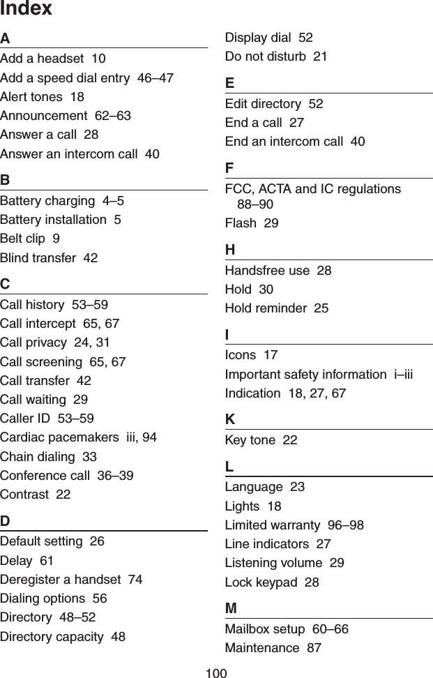 100AAdd a headset  10Add a speed dial entry  46–47Alert tones  18Announcement  62–63Answer a call  28Answer an intercom call  40BBattery charging  4–5Battery installation  5Belt clip  9Blind transfer  42CCall history  53–59Call intercept  65, 67Call privacy  24, 31Call screening  65, 67Call transfer  42Call waiting  29Caller ID  53–59Cardiac pacemakers  iii, 94Chain dialing  33Conference call  36–39Contrast  22DDefault setting  26Delay  61Deregister a handset  74Dialing options  56Directory  48–52Directory capacity  48Display dial  52Do not disturb  21EEdit directory  52End a call  27End an intercom call  40FFCC, ACTA and IC regulations  88–90Flash  29HHandsfree use  28Hold  30Hold reminder  25IIcons  17Important safety information  i–iiiIndication  18, 27, 67KKey tone  22LLanguage  23Lights  18Limited warranty  96–98Line indicators  27Listening volume  29Lock keypad  28MMailbox setup  60–66Maintenance  87Index