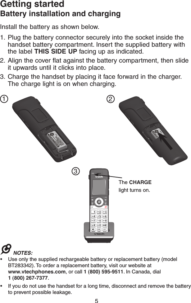 5Getting startedBattery installation and charging1.  Plug the battery connector securely into the socket inside the handset battery compartment. Insert the supplied battery with the label THIS SIDE UP facing up as indicated.2.  Align the cover flat against the battery compartment, then slide it upwards until it clicks into place.3.  Charge the handset by placing it face forward in the charger. The charge light is on when charging.Install the battery as shown below.123NOTES: • Use only the supplied rechargeable battery or replacement battery (model BT283342). To order a replacement battery, visit our website at  www.vtechphones.com, or call 1 (800) 595-9511. In Canada, dial 1 (800) 267-7377.• If you do not use the handset for a long time, disconnect and remove the battery to prevent possible leakage.GP1250GP1250The CHARGE light turns on.
