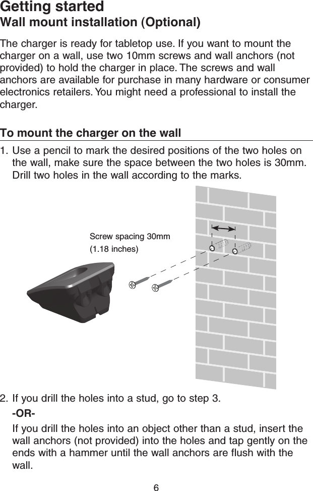 6Getting startedWall mount installation (Optional)The charger is ready for tabletop use. If you want to mount the charger on a wall, use two 10mm screws and wall anchors (not provided) to hold the charger in place. The screws and wall anchors are available for purchase in many hardware or consumer electronics retailers. You might need a professional to install the charger. To mount the charger on the wall1.  Use a pencil to mark the desired positions of the two holes on the wall, make sure the space between the two holes is 30mm. Drill two holes in the wall according to the marks.Screw spacing 30mm (1.18 inches)2.  If you drill the holes into a stud, go to step 3.-OR-If you drill the holes into an object other than a stud, insert the wall anchors (not provided) into the holes and tap gently on the ends with a hammer until the wall anchors are flush with the wall.
