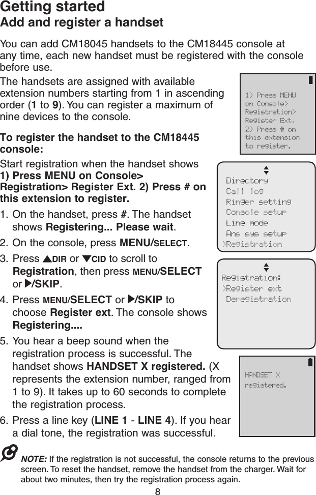 8You can add CM18045 handsets to the CM18445 console at any time, each new handset must be registered with the console before use.The handsets are assigned with available extension numbers starting from 1 in ascending order (1 to 9). You can register a maximum of nine devices to the console.To register the handset to the CM18445 console:Start registration when the handset shows  1) Press MENU on Console&gt; Registration&gt; Register Ext. 2) Press # on this extension to register.1.  On the handset, press #. The handset shows Registering... Please wait.2.  On the console, press MENU/SELECT.3.  Press  DIR or  CID to scroll to Registration, then press MENU/SELECT or  /SKIP.4.  Press MENU/SELECT or  /SKIP to choose Register ext. The console shows Registering....5.  You hear a beep sound when the registration process is successful. The handset shows HANDSET X registered. (X represents the extension number, ranged from 1 to 9). It takes up to 60 seconds to complete the registration process.6.  Press a line key (LINE 1 - LINE 4). If you hear a dial tone, the registration was successful. NOTE: If the registration is not successful, the console returns to the previous screen. To reset the handset, remove the handset from the charger. Wait for about two minutes, then try the registration process again.Getting startedAdd and register a handset Directory Call log Ringer setting Console setup Line mode Ans sys setup&gt;RegistrationRegistration:&gt;Register ext DeregistrationHANDSET Xregistered.1) Press MENUon Console&gt;Registration&gt;Register Ext.2) Press # onthis extensionto register.